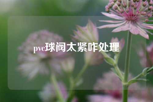 pvc球阀太紧咋处理