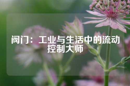 阀门：工业与生活中的流动控制大师