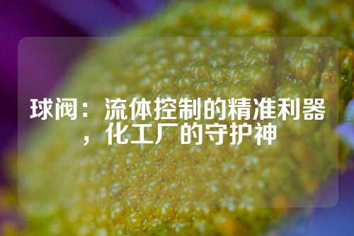 球阀：流体控制的精准利器，化工厂的守护神