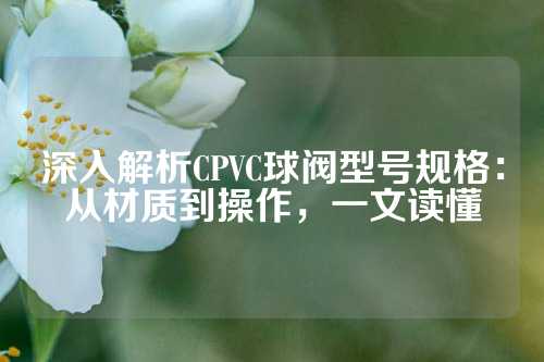 深入解析CPVC球阀型号规格：从材质到操作，一文读懂