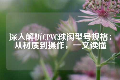 深入解析CPVC球阀型号规格：从材质到操作，一文读懂