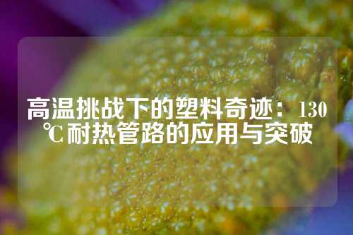 高温挑战下的塑料奇迹：130℃耐热管路的应用与突破