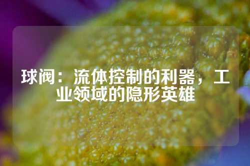 球阀：流体控制的利器，工业领域的隐形英雄