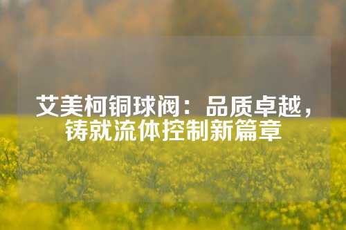 艾美柯铜球阀：品质卓越，铸就流体控制新篇章