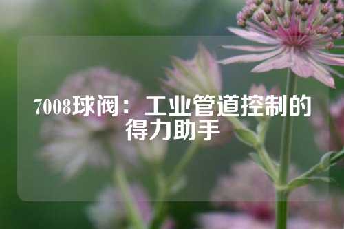 7008球阀：工业管道控制的得力助手