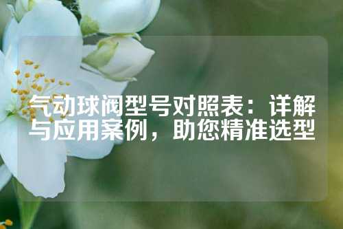 气动球阀型号对照表：详解与应用案例，助您精准选型