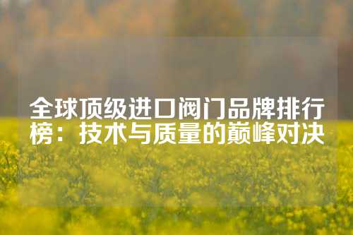 全球顶级进口阀门品牌排行榜：技术与质量的巅峰对决