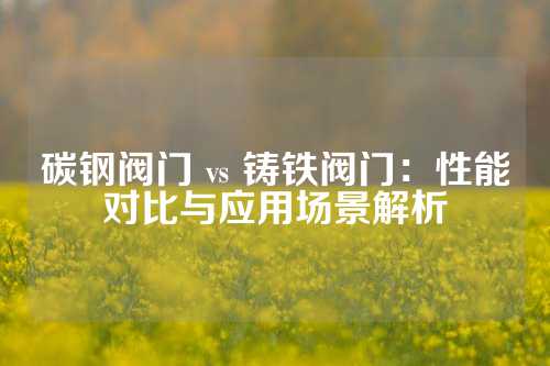 碳钢阀门 vs 铸铁阀门：性能对比与应用场景解析