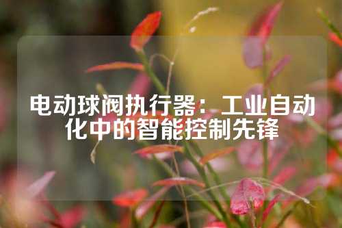 电动球阀执行器：工业自动化中的智能控制先锋