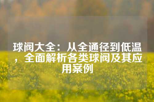 球阀大全：从全通径到低温，全面解析各类球阀及其应用案例