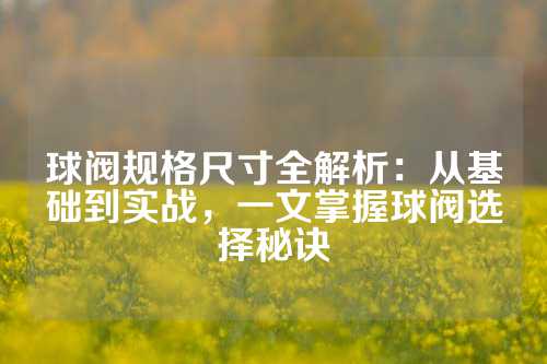 球阀规格尺寸全解析：从基础到实战，一文掌握球阀选择秘诀