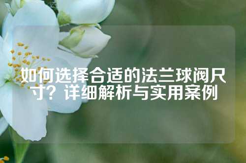 如何选择合适的法兰球阀尺寸？详细解析与实用案例