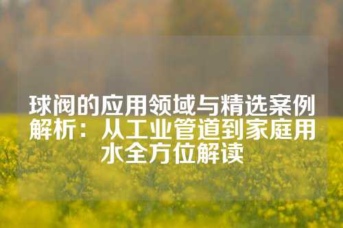 球阀的应用领域与精选案例解析：从工业管道到家庭用水全方位解读