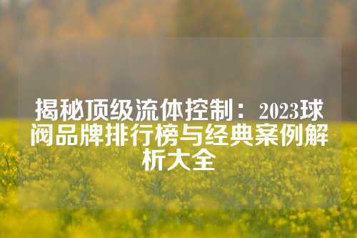 揭秘顶级流体控制：2023球阀品牌排行榜与经典案例解析大全